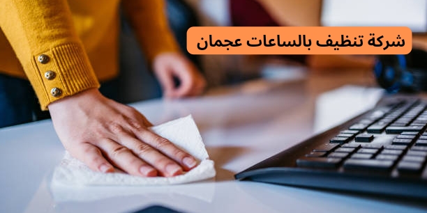 ما هي مميزات أفضل شركة تنظيف بالساعات في عجمان؟